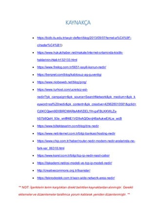 KAYNAKÇA
 https://bidb.itu.edu.tr/seyir-defteri/blog/2013/09/07/temel-a%C4%9F-
cihazlar%C4%B1)
 https://www.hukukihaber.net/makale/internet-ortaminda-kisilik-
haklarinin-ihlali-h132133.html
 https://www.firelog.com.tr/5651-sayili-kanun-nedir/
 https://berqnet.com/blog/kablosuz-ag-guvenligi
 https://www.niobeweb.net/blog/ping/
 https://www.turhost.com/ucretsiz-ssl-
nedir/?pk_campaign=&pk_source=SearchNetwork&pk_medium=&pk_k
eyword=ssl%20nedir&pk_content=&pk_creative=429628010581&gclid=
Cj0KCQjwm9D0BRCMARIsAIfvfIZiELYH-gxFBLKKWLZy-
hS7b8QeH_93e_vmflf4IE1VD9vAQOenjH8aAukwEALw_wcB
 https://www.biltektasarim.com/blog/dns-nedir
 https://www.netinternet.com.tr/bilgi-bankasi/hosting-nedir
 https://www.chip.com.tr/haber/router-nedir-modem-nedir-aralarinda-ne-
fark-var_86318.html
 https://www.karel.com.tr/bilgi/tcp-ip-nedir-nasil-calisir
 https://itakademi.net/osi-modeli-ve-tcp-ip-modeli-nedir/
 http://creativecommons.org.tr/lisanslar/
 https://teknodestek.com.tr/wan-wide-network-area-nedir/
** NOT: İçeriklerin terim karşılıkları direkt belirtilen kaynaklardan alınmıştır. Gerekli
eklemeler ve düzenlemeler tarafımca yorum katılarak yeniden düzenlenmiştir. **
 