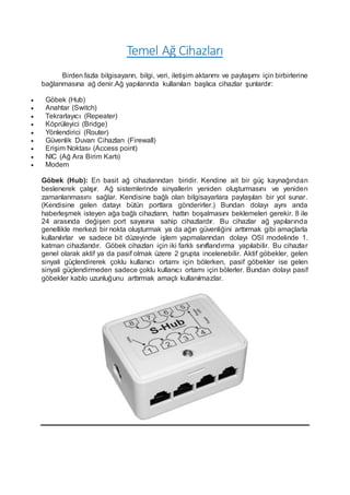 Temel Ağ Cihazları
Birden fazla bilgisayarın, bilgi, veri, iletişim aktarımı ve paylaşımı için birbirlerine
bağlanmasına ağ denir.Ağ yapılarında kullanılan başlıca cihazlar şunlardır:
 Göbek (Hub)
 Anahtar (Switch)
 Tekrarlayıcı (Repeater)
 Köprüleyici (Bridge)
 Yönlendirici (Router)
 Güvenlik Duvarı Cihazları (Firewall)
 Erişim Noktası (Access point)
 NIC (Ağ Ara Birim Kartı)
 Modem
Göbek (Hub): En basit ağ cihazlarından biridir. Kendine ait bir güç kaynağından
beslenerek çalışır. Ağ sistemlerinde sinyallerin yeniden oluşturmasını ve yeniden
zamanlanmasını sağlar. Kendisine bağlı olan bilgisayarlara paylaşılan bir yol sunar.
(Kendisine gelen datayı bütün portlara gönderirler.) Bundan dolayı aynı anda
haberleşmek isteyen ağa bağlı cihazların, hattın boşalmasını beklemeleri gerekir. 8 ile
24 arasında değişen port sayısına sahip cihazlardır. Bu cihazlar ağ yapılarında
genellikle merkezi bir nokta oluşturmak ya da ağın güvenliğini arttırmak gibi amaçlarla
kullanılırlar ve sadece bit düzeyinde işlem yapmalarından dolayı OSI modelinde 1.
katman cihazlarıdır. Göbek cihazları için iki farklı sınıflandırma yapılabilir. Bu cihazlar
genel olarak aktif ya da pasif olmak üzere 2 grupta incelenebilir. Aktif göbekler, gelen
sinyali güçlendirerek çoklu kullanıcı ortamı için bölerken, pasif göbekler ise gelen
sinyali güçlendirmeden sadece çoklu kullanıcı ortamı için bölerler. Bundan dolayı pasif
göbekler kablo uzunluğunu arttırmak amaçlı kullanılmazlar.
 
