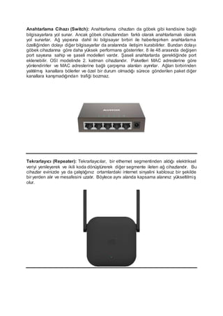 Anahtarlama Cihazı (Switch): Anahtarlama cihazları da göbek gibi kendisine bağlı
bilgisayarlara yol sunar. Ancak göbek cihazlarından farklı olarak anahtarlamalı olarak
yol sunarlar. Ağ yapısına dahil iki bilgisayar birbiri ile haberleşirken anahtarlama
özelliğinden dolayı diğer bilgisayarlar da aralarında iletişim kurabilirler. Bundan dolayı
göbek cihazlarına göre daha yüksek performans gösterirler. 8 ile 48 arasında değişen
port sayısına sahip ve şaseli modelleri vardır. Şaseli anahtarlarda gerektiğinde port
eklenebilir. OSI modelinde 2. katman cihazlarıdır. Paketleri MAC adreslerine göre
yönlendirirler ve MAC adreslerine bağlı çarpışma alanları ayırırlar. Ağları birbirinden
yalıtılmış kanallara bölerler ve özel bir durum olmadığı sürece gönderilen paket diğer
kanallara karışmadığından trafiği bozmaz.
Tekrarlayıcı (Repeater): Tekrarlayıcılar, bir ethernet segmentinden aldığı elektriksel
veriyi yenileyerek ve ikili koda dönüştürerek diğer segmente ileten ağ cihazlarıdır. Bu
cihazlar evinizde ya da çalıştığınız ortamlardaki internet sinyalini kablosuz bir şekilde
bir yerden alır ve mesafesini uzatır. Böylece aynı alanda kapsama alanınız yükseltilmiş
olur.
 