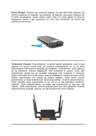 Köprü (Bridge): Köprüler aynı protokolü kullanan iki veya daha fazla bağımsız ağı
birbirine bağlamak için kullanılan ağ cihazlarıdır. İki bağımsız ağ arasına konularak her
iki tarafa da aktarılmak istenen verileri inceler. Eğer veri adresi ağdaki bir adres ile
örtüşüyorsa verinin o ağa geçmesine izin verir; aksi durumlarda ise verinin ağa
geçmesine izin vermez.
Yönlendirici (Router): Programlanabilir ve gerekli ayarlar yapıldığında uzak bir ağa
erişmek için mevcut birden fazla yol arasında kullanılabilecek en iyi yol (Best
Determination Path) seçimini yapabilen ağ cihazlarıdır. Yönlendiriciler, bütün ağları ya
da ağ bölümlerini birbirine bağlayabilir. OSI modelinde 3. katman cihazı olan
yönlendiriciler gerekli ara yüz modülleri kullanılarak OSI modelinde 2. katmanda
çalışan birbirinden farklı iki ağ cihazını birbirine bağlayabilir. Sadece ağ adresi bilinen
verilerin aktarılmasına izin vererek ağ trafiğini azaltırlar. Genel olarak dinamik
yönlendiriciler ve statik yönlendiriciler olarak ikiye ayrılırlar. Dinamik yönlendiricilerde,
rotalar otomatik olarak biçimlendirilir ve veri için en iyi rota yönlendirici tarafından
seçilebilir. Statik yönlendiricilerde ise rotalar elle biçimlendirilir ve hep aynı rota
kullanılır. Statik yönlendiriciler, dinamik yönlendiricilere göre daha güvenlidir. Dinamik
yönlendiricilerde güvenliği arttırmak için elle biçimlendirme tercih edilebilir.
 