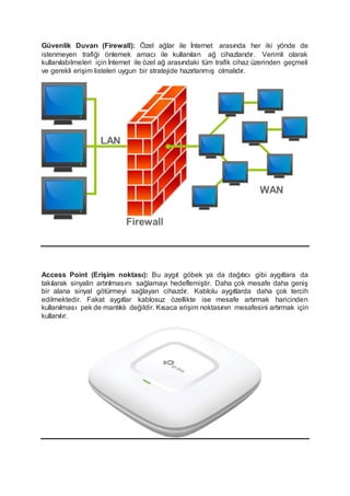 Güvenlik Duvarı (Firewall): Özel ağlar ile İnternet arasında her iki yönde de
istenmeyen trafiği önlemek amacı ile kullanılan ağ cihazlarıdır. Verimli olarak
kullanılabilmeleri için İnternet ile özel ağ arasındaki tüm trafik cihaz üzerinden geçmeli
ve gerekli erişim listeleri uygun bir stratejide hazırlanmış olmalıdır.
Access Point (Erişim noktası): Bu aygıt göbek ya da dağıtıcı gibi aygıtlara da
takılarak sinyalin artırılmasını sağlamayı hedeflemiştir. Daha çok mesafe daha geniş
bir alana sinyal götürmeyi sağlayan cihazdır. Kablolu aygıtlarda daha çok tercih
edilmektedir. Fakat aygıtlar kablosuz özellikte ise mesafe artırmak haricinden
kullanılması pek de mantıklı değildir. Kısaca erişim noktasının mesafesini artırmak için
kullanılır.
 