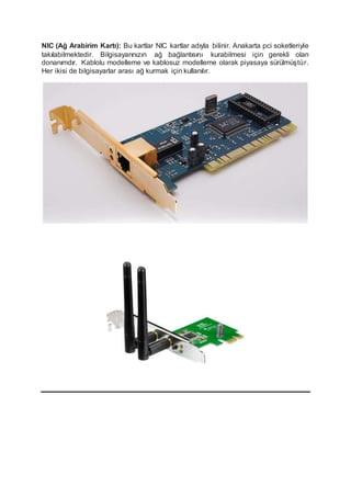NIC (Ağ Arabirim Kartı): Bu kartlar NIC kartlar adıyla bilinir. Anakarta pci soketleriyle
takılabilmektedir. Bilgisayarınızın ağ bağlantısını kurabilmesi için gerekli olan
donanımdır. Kablolu modelleme ve kablosuz modelleme olarak piyasaya sürülmüştür.
Her ikisi de bilgisayarlar arası ağ kurmak için kullanılır.
 