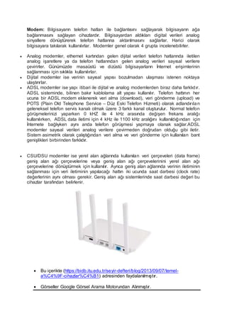 Modem: Bilgisayarın telefon hatları ile bağlantısını sağlayarak bilgisayarın ağa
bağlanmasını sağlayan cihazlardır. Bilgisayardan aldıkları digital verileri analog
sinyallere dönüştürerek telefon hatlarına aktarılmasını sağlarlar. Harici olarak
bilgisayara takılarak kullanılırlar. Modemler genel olarak 4 grupta incelenebilirler.
 Analog modemler, ethernet kartından gelen dijital verileri telefon hatlarında iletilen
analog işaretlere ya da telefon hatlarından gelen analog verileri sayısal verilere
çevirirler. Günümüzde masaüstü ve dizüstü bilgisayarların İnternet erişimlerinin
sağlanması için sıklıkla kullanılırlar.
 Dijital modemler ise verinin sayısal yapısı bozulmadan ulaşması istenen noktaya
ulaştırırlar.
 ADSL modemler ise yapı itibari ile dijital ve analog modemlerden biraz daha farklıdır.
ADSL sisteminde, bilinen bakır kablolama alt yapısı kullanılır. Telefon hattının her
ucuna bir ADSL modem eklenerek veri alma (download), veri gönderme (upload) ve
POTS (Plain Old Telephone Service – Düz Eski Telefon Hizmeti) olarak adlandırılan
geleneksel telefon servis kanalı olmak üzere 3 farklı kanal oluşturulur. Normal telefon
görüşmelerinizi yaparken 0 kHZ ile 4 kHz arasında değişen frekans aralığı
kullanılırken, ADSL data iletimi için 4 kHz ile 1100 kHz aralığını kullanıldığından için
İnternete bağlıyken aynı anda telefon görüşmesi yapmaya olanak sağlar.ADSL
modemler sayısal verileri analog verilere çevirmeden doğrudan olduğu gibi iletir.
Sistem asimetrik olarak çalıştığından veri alma ve veri gönderme için kullanılan bant
genişlikleri birbirinden farklıdır.
 CSU/DSU modemler ise yerel alan ağlarında kullanılan veri çerçeveleri (data frame)
geniş alan ağı çerçevelerine veya geniş alan ağı çerçevelerinini yerel alan ağı
çerçevelerine dönüştürmek için kullanılır. Ayrıca geniş alan ağlarında verinin iletiminin
sağlanması için veri iletiminin yapılacağı hattın iki ucunda saat darbesi (clock rate)
değerlerinin aynı olması gerekir. Geniş alan ağı sistemlerinde saat darbesi değeri bu
cihazlar tarafından belirlenir.
 Bu içerikte (https://bidb.itu.edu.tr/seyir-defteri/blog/2013/09/07/temel-
a%C4%9F-cihazlar%C4%B1) adresinden faydalanılmıştır.
 Görseller Google Görsel Arama Motorundan Alınmıştır.
 
