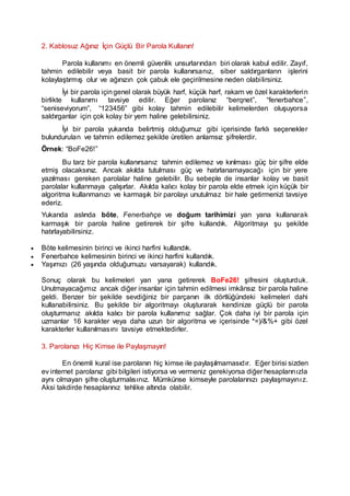 2. Kablosuz Ağınız İçin Güçlü Bir Parola Kullanın!
Parola kullanımı en önemli güvenlik unsurlarından biri olarak kabul edilir. Zayıf,
tahmin edilebilir veya basit bir parola kullanırsanız, siber saldırganların işlerini
kolaylaştırmış olur ve ağınızın çok çabuk ele geçirilmesine neden olabilirsiniz.
İyi bir parola içingenel olarak büyük harf, küçük harf, rakam ve özel karakterlerin
birlikte kullanımı tavsiye edilir. Eğer parolanız “berqnet”, “fenerbahce”,
“seniseviyorum”, “123456” gibi kolay tahmin edilebilir kelimelerden oluşuyorsa
saldırganlar için çok kolay bir yem haline gelebilirsiniz.
İyi bir parola yukarıda belirtmiş olduğumuz gibi içerisinde farklı seçenekler
bulundurulan ve tahmin edilemez şekilde üretilen anlamsız şifrelerdir.
Örnek: “BoFe26!”
Bu tarz bir parola kullanırsanız tahmin edilemez ve kırılması güç bir şifre elde
etmiş olacaksınız. Ancak akılda tutulması güç ve hatırlanamayacağı için bir yere
yazılması gereken parolalar haline gelebilir. Bu sebeple de insanlar kolay ve basit
parolalar kullanmaya çalışırlar. Akılda kalıcı kolay bir parola elde etmek için küçük bir
algoritma kullanmanızı ve karmaşık bir parolayı unutulmaz bir hale getirmenizi tavsiye
ederiz.
Yukarıda aslında böte, Fenerbahçe ve doğum tarihimizi yan yana kullanarak
karmaşık bir parola haline getirerek bir şifre kullandık. Algoritmayı şu şekilde
hatırlayabilirsiniz.
 Böte kelimesinin birinci ve ikinci harfini kullandık.
 Fenerbahce kelimesinin birinci ve ikinci harfini kullandık.
 Yaşımızı (26 yaşında olduğumuzu varsayarak) kullandık.
Sonuç olarak bu kelimeleri yan yana getirerek BoFe26! şifresini oluşturduk.
Unutmayacağımız ancak diğer insanlar için tahmin edilmesi imkânsız bir parola haline
geldi. Benzer bir şekilde sevdiğiniz bir parçanın ilk dörtlüğündeki kelimeleri dahi
kullanabilirsiniz. Bu şekilde bir algoritmayı oluşturarak kendinize güçlü bir parola
oluşturmanız akılda kalıcı bir parola kullanımız sağlar. Çok daha iyi bir parola için
uzmanlar 16 karakter veya daha uzun bir algoritma ve içerisinde *=)/&%+ gibi özel
karakterler kullanılmasını tavsiye etmektedirler.
3. Parolanızı Hiç Kimse ile Paylaşmayın!
En önemli kural ise parolanın hiç kimse ile paylaşılmamasıdır. Eğer birisi sizden
ev internet parolanız gibi bilgileri istiyorsa ve vermeniz gerekiyorsa diğer hesaplarınızla
aynı olmayan şifre oluşturmalısınız. Mümkünse kimseyle parolalarınızı paylaşmayınız.
Aksi takdirde hesaplarınız tehlike altında olabilir.
 