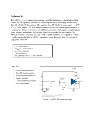 Brief properties
The AD8538 is a very high precision auto-zero amplifier that features extremely low offset
voltage and low input bias current while consuming low power. The supply current is less
than 180 µA at 5.0 V. Operation is fully specified from 2.7 V to 5.0 V single supply (±1.35 V
to ±2.5 V dual supply). The AD8538 offers tremendous cost and time savings to designers as
compared to a discrete system-level autocalibration approach, which requires complicated and
costly hardware and software that can slow down time-to-market for new products. The
AD8538 amplifier is available in 5-lead TSOT-23 and 8-lead SOIC and is specified over the
extended industrial (–40°C to +125°C) temperature range. The application circuit's closedloop gain is set for 101

Using for ;
Mobile Communication
Portable Instrumentation
Battery Powered Devices
Sensor Interface
Temperature measurement
Electronic Scales

Figure.1: AD8538 Thermometer circuit

 