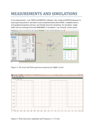 MEASUREMENTS AND SIMULATIONS
In my measurements , I use PSPICE and PROTEUS softwares. But ı rarely use PROTEUS because ıt is
easy to get measurement also there is more component library than PSPICE . In addition there is
more graphical properties and very user friendly menus for simulations. For simulation I apply
buffer and non inverting circiut with AD8538ARZ. In simulations I use Pulse,DC and Sin waves

Figure.2: All circuit and Pulse generator properties for Buffer circuit

Figure.3: Pulse Generator amplitude and Frequency (+-15 volt)

 