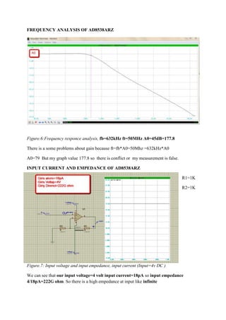 FREQUENCY ANALYSIS OF AD8538ARZ

Figure.6:Frequency responce analysis, fb=632kHz ft=50MHz A0=45dB=177.8
There is a some problems about gain because ft=fb*A0=50Mhz =632kHz*A0
A0=79 But my graph value 177.8 so there is conflict or my measurement is false.
INPUT CURRENT AND EMPEDANCE OF AD8538ARZ
R1=1K
R2=1K

Figure.7: Input voltage and input empedance, input current (Input=4v DC )
We can see that our input voltage=4 volt input current=18pA so input empedance
4/18pA=222G ohm. So there is a high empedance at input like infinite

 