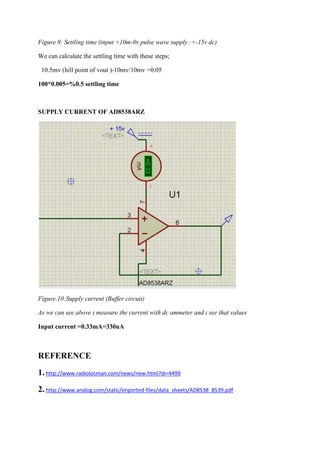 Figure.9: Settling time (input +10m-0v pulse wave supply :+-15v dc)
We can calculate the settling time with these steps;
10.5mv (hill point of vout )-10mv/10mv =0.05
100*0.005=%0.5 settling time

SUPPLY CURRENT OF AD8538ARZ

Figure.10:Supply current (Buffer circuit)
As we can see above ı measure the current with dc ammeter and ı see that values
Input current =0.33mA=330uA

REFERENCE
1. http://www.radiolocman.com/news/new.html?di=4499
2. http://www.analog.com/static/imported-files/data_sheets/AD8538_8539.pdf

 