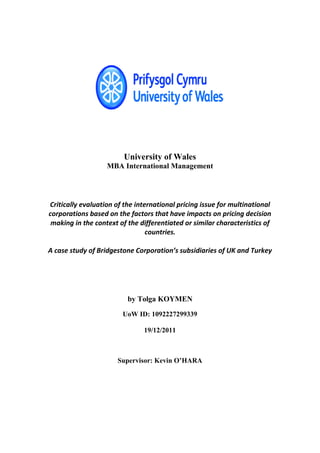 University of Wales
                   MBA International Management




Critically evaluation of the international pricing issue for multinational
corporations based on the factors that have impacts on pricing decision
 making in the context of the differentiated or similar characteristics of
                                 countries.

A case study of Bridgestone Corporation’s subsidiaries of UK and Turkey




                          by Tolga KOYMEN
                        UoW ID: 1092227299339

                               19/12/2011



                      Supervisor: Kevin O’HARA
 