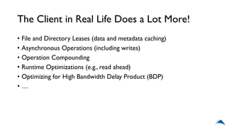 The Client in Real Life Does a Lot More!
• File and Directory Leases (data and metadata caching)
• Asynchronous Operations (including writes)
• Operation Compounding
• Runtime Optimizations (e.g., read ahead)
• Optimizing for High Bandwidth Delay Product (BDP)
• …
 