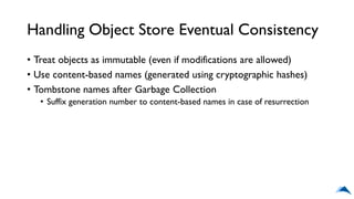 Handling Object Store Eventual Consistency
• Treat objects as immutable (even if modifications are allowed)
• Use content-based names (generated using cryptographic hashes)
• Tombstone names after Garbage Collection
• Suffix generation number to content-based names in case of resurrection
 
