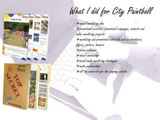 What I did for City Paintball
  annual marketing plan
  promotional activities: promotional campaigns, contests and
  online marketing projects
  marketing and promotional materials such as brochures,
  flyers, posters, banners
  press releases
  direct marketing
  social media marketing strategies
  media partnerships
  all the materials for the company website
 