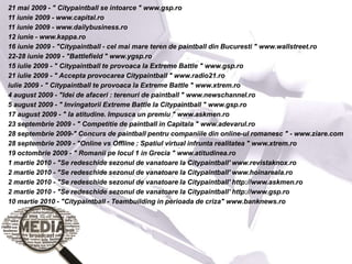 21 mai 2009 - " Citypaintball se intoarce " www.gsp.ro
11 iunie 2009 - www.capital.ro
11 iunie 2009 - www.dailybusiness.ro
12 iunie - www.kappa.ro
16 iunie 2009 - "Citypaintball - cel mai mare teren de paintball din Bucuresti " www.wallstreet.ro
22-28 iunie 2009 - "Battlefield " www.ygsp.ro
15 iulie 2009 - " Citypaintball te provoaca la Extreme Battle " www.gsp.ro
21 iulie 2009 - " Accepta provocarea Citypaintball " www.radio21.ro
iulie 2009 - " Citypaintball te provoaca la Extreme Battle " www.xtrem.ro
4 august 2009 - "Idei de afaceri : terenuri de paintball " www.newschannel.ro
5 august 2009 - " Invingatorii Extreme Battle la Citypaintball " www.gsp.ro
17 august 2009 - " Ia atitudine. Impusca un premiu " www.askmen.ro
23 septembrie 2009 - " Competitie de paintball in Capitala " www.adevarul.ro
28 septembrie 2009-" Concurs de paintball pentru companiile din online-ul romanesc " - www.ziare.com
28 septembrie 2009 - "Online vs Offline : Spatiul virtual infrunta realitatea " www.xtrem.ro
19 octombrie 2009 - " Romanii pe locul 1 in Grecia " www.atitudinea.ro
1 martie 2010 - "Se redeschide sezonul de vanatoare la Citypaintball' www.revistaknox.ro
2 martie 2010 - "Se redeschide sezonul de vanatoare la Citypaintball' www.hoinareala.ro
2 martie 2010 - "Se redeschide sezonul de vanatoare la Citypaintball' http://www.askmen.ro
2 martie 2010 - "Se redeschide sezonul de vanatoare la Citypaintball' http://www.gsp.ro
10 martie 2010 - "Citypaintball - Teambuilding in perioada de criza" www.banknews.ro
 