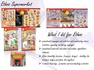 Ethos Supermarket



                               What I did for Ethos
                     promotional campaigns and activities and coordinating stores
                      activities regarding marketing campaigns
                     promotional materials and indoor and outdoor signalistics
                      elements
                     Ethos bimonthly brochure (concept, design) - doubling the
                      brochure budget paid from the suppliers
                     3 stores launching : promotion and merchandising activities
 