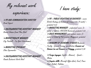 My relevant work
                                                             I have study:
       experience:
                                           PR – PUBLIC RELATIONS IN BUSINESS – course
PR AND COMMUNICATION DIRECTOR
                                           British Academy of Business and Communication (4 month) –
Brand Support
                                           graduated 9,60
                                           MARKETING MANAGER – professional course (6
SALES&MARKETING ASSISTANT MANAGER
                                           month) at Institute IRECSON Bucharest, graduated 9,50
Howard Johnson Grand Plaza Hotel
                                           SALES MANAGEMENT- post academic course (3
                                           month) at School of Post academic Management, graduated
MARKETING&PR MANAGER
                                           10,00
City Paintball – Fun Sport Entertainment
                                           ACADEMY OF ECONOMIC STUDIES Bucharest,
                                           Faculty - General Economy, specializations Economics and
MARKETING SPECIALIST
                                           Business Law and Economics and Pedagogy, graduated 9,44
Ethos Supermarket
                                           Foreign Languages: English - Advanced; Spanish –
SALES&MARKETING ASSISTANT MANAGER
                                           Medium
Ramada Bucharest North Hotel
                                           Computer skills: Microsoft Office-Word, Excel, Power
                                           Point, Outlook, Publisher
 