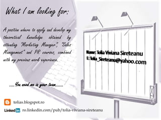 What I am looking for:
A position where to apply and develop my
theoretical knowledge obtained by
attending “Marketing Manager”, “Sales
Management” and PR courses, combined
with my previous work experience.


   ….You need me in your team……

     tolias.blogspot.ro
           ro.linkedin.com/pub/tolia-viviana-sireteanu
 