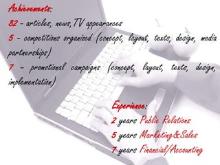 Achievements:
82 - articles, news,TV appearances
5 - competitions organized (concept, layout, texts, design, media
partnerships)
7 – promotional campaigns (concept, layout, texts, design,
implementation)
                                Experience:
                                2 years Public Relations
                                5 years Marketing&Sales
                                7 years Financial/Accounting
 