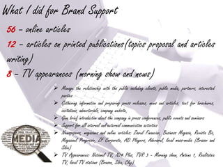 What I did for Brand Support
 56 – online articles
 12 – articles on printed publications(topics proposal and articles
 writing)
 8 – TV appearances (morning show and news)
                Manage the relationship with the public including clients, public media, partners, interested
                 parties
                Gathering information and preparing press releases, news and articles, text for brochures,
                 invitations, advertorials, company website,
                Give brief introduction about the company in press conferences, public events and seminars
                Support for all internal and external communication activities
                Newspapers, magazines and online articles: Ziarul Financiar, Business Magazin, Revista Biz,
                 Magazinul Progresiv, ZF Corporate, AD Players, Adevarul, local mass-media (Brasov and
                 Sibiu)
                TV Appearances: National TV, N24 Plus, TVR 3 – Morning show, Antena 1, Realitatea
                 TV, local TV stations (Brasov, Sibiu, Cluj)
 
