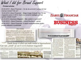 What I did for Brand Support
  Printed articles
03.04.2012 - Ziarul Financiar – Ce tip de promotii ii atrag cel mai
mult pe romani? De ce?
19.04.2012- Ziarul Financiar – Mega Image tinteste inca 130 de
magazine pana in 2013. Cum si-a construit stategia cel mai
agresiv retailer local?
23.04.2012- Business Magazin – Mai credem in promotii?
13.06.2012 – Ziarul Financiar – Articol Kaufland – opinie
06.06.2012 – Ziarul Financiar– A lasat multinationalele pentru
propria afacere in publicitate
 
