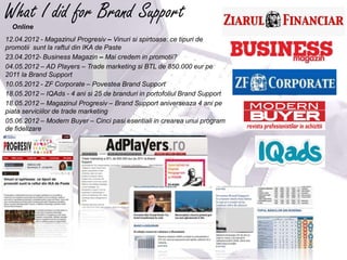What I did for Brand Support
  Online
12.04.2012 - Magazinul Progresiv – Vinuri si spirtoase: ce tipuri de
promotii sunt la raftul din IKA de Paste
23.04.2012- Business Magazin – Mai credem in promotii?
04.05.2012 – AD Players – Trade marketing si BTL de 850.000 eur pe
2011 la Brand Support
10.05.2012 - ZF Corporate – Povestea Brand Support
18.05.2012 – IQAds - 4 ani si 25 de branduri in portofoliul Brand Support
18.05.2012 – Magazinul Progresiv – Brand Support aniverseaza 4 ani pe
piata serviciilor de trade marketing
05.06.2012 – Modern Buyer – Cinci pasi esentiali in crearea unui program
de fidelizare




                                   ffffffffffffffff
                                   ffffffffffffffff
                                   ffff

                                                                            fffffff
                                                                            ff
 
