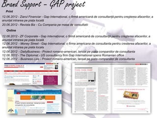 Brand Support – GAP project
  Print
12.06.2012 - Ziarul Financiar - Gap Internaţional, o firmă americană de consultanţă pentru creşterea afacerilor, a
anunţat intrarea pe piaţa locală
20.06.2012 - Revista Biz - Cu Compania pe masa de consultatii
   Online
12.06.2012 - ZF Corporate - Gap Internaţional, o firmă americană de consultanţă pentru creşterea afacerilor, a
anunţat intrarea pe piaţa locală
12.06.2012 - Money Street - Gap International, o firma americana de consultanta pentru cresterea afacerilor, a
anuntat intrarea pe piata locala
12.06.2012 - DailyBusiness - Proiect romano-american, lansat pe piata companiilor de consultanta
12.06.2012 - The Diplomat - US consultancy firm Gap International opens Romanian office
12.06.2012 - Business Live - Proiect romano-american, lansat pe piata companiilor de consultanta




                                                                 fff
 