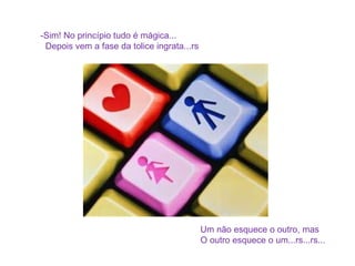 -Sim! No princípio tudo é mágica... Depois vem a fase da tolice ingrata...rs Um não esquece o outro, mas O outro esquece o um...rs...rs... 