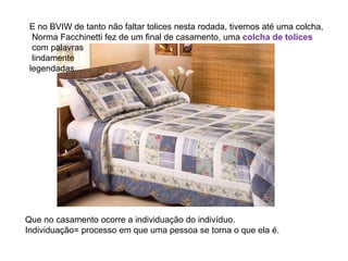 E no BVIW de tanto não faltar tolices nesta rodada, tivemos até uma colcha, Norma Facchinetti fez de um final de casamento, uma  colcha de tolices com palavras lindamente legendadas... Que no casamento ocorre a individuação do indivíduo. Individuação= processo em que uma pessoa se torna o que ela é.  