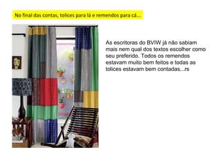 No final das contas, tolices para lá e remendos para cá... As escritoras do BVIW já não sabiam mais nem qual dos textos escolher como seu preferido. Todos os remendos estavam muito bem feitos e todas as tolices estavam bem contadas...rs 