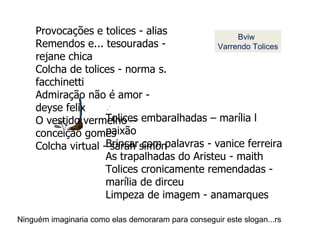 Provocações e tolices - alias Remendos e... tesouradas - rejane chica Colcha de tolices - norma s. facchinetti  Admiração não é amor - deyse felix O vestido vermelho – conceição gomes Colcha virtual - sarah simon Tolices embaralhadas – marília l paixão Brincar com palavras - vanice ferreira As trapalhadas do Aristeu - maith Tolices cronicamente remendadas - marília de dirceu Limpeza de imagem - anamarques Bviw Varrendo Tolices Ninguém imaginaria como elas demoraram para conseguir este slogan...rs 