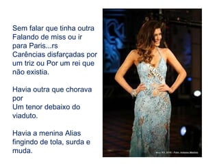 Sem falar que tinha outra Falando de miss ou ir para Paris...rs Carências disfarçadas por um triz ou Por um rei que não existia. Havia outra que chorava por Um tenor debaixo do viaduto. Havia a menina Alias fingindo de tola, surda e muda. 