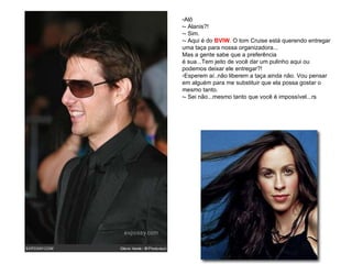 Alô - Alanis?! - Sim. - Aqui é do  BVIW . O tom Cruise está querendo entregar uma taça para nossa organizadora... Mas a gente sabe que a preferência  é sua...Tem jeito de você dar um pulinho aqui ou podemos deixar ele entregar?! Esperem aí..não liberem a taça ainda não. Vou pensar em alguém para me substituir que ela possa gostar o mesmo tanto. - Sei não...mesmo tanto que você é impossível...rs 