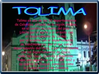 TOLIMA Tolima es uno de los 32 departamentos de Colombia, situado en la región Andina,  en el centro-occidente del país.  Limita por el norte y el oriente con el departamento de Caldas;  por el oriente con el departamento de Cundinamarca; por el sur con el  departamento del Huila, y por el occidente  con los departamentos de Cauca,  Valle Del Cauca, Quindío y Risaralda.  Tiene una superficie de 23.562 km2 y  su capital es Ibagué, conocida como la ciudad musical de Colombia.  