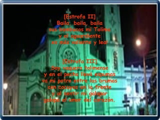 [Estrofa II] Baila, baila, baila sus bambucos mi Tolima y el aguardiente es más valiente y leal [Estrofa III] Soy vaquero tolimense y en el pecho llevó espumas va mi potro entre las brumas con cocuyos en la frente y al sentir mi galopar galopa el amor del corazón. 