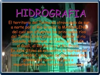 HIDROGRAFIA El territorio del Tolima es atravezado de sur a norte por el Río Grande la MAGDALENA, del cual son afluentes los principales ríos  del Tolima. Entre ellos cabe señalar al río  Saldaña, el Cabrera, el Coello, el Tetuán,  el Gualí, el Río Recio y el Río Prado.  En éste último se encuentra la represa del mismo nombre, la laguna de agua dulce más  grande del centro del país e  importante centro turístico colombiano. 
