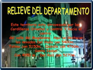 RELIEVE DEL DEPARTAMENTO Este territorio esta atravesado por las  Cordilleras Oriental y Central Y hacia el centro  del valle del Magdalena. Aquí se destacan los nevados Del Huila con 5400m.,  Tolima con 5150m., Quindío con 4760m.,  Santa Isabel Con 4950 m., Del Ruiz con 5270m.  
