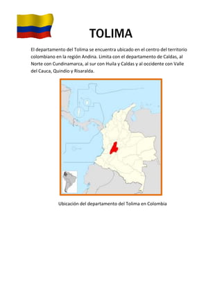 TOLIMA
El departamento del Tolima se encuentra ubicado en el centro del territorio
colombiano en la región Andina. Limita con el departamento de Caldas, al
Norte con Cundinamarca, al sur con Huila y Caldas y al occidente con Valle
del Cauca, Quindío y Risaralda.




             Ubicación del departamento del Tolima en Colombia
 