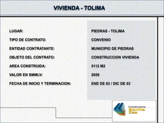 LUGAR:                           PIEDRAS - TOLIMA

TIPO DE CONTRATO:                CONVENIO

ENTIDAD CONTRATANTE:             MUNICIPIO DE PIEDRAS

OBJETO DEL CONTRATO:             CONSTRUCCION VIVIENDA

AREA CONSTRUIDA:                 5112 M2

VALOR EN SMMLV:                  2059

FECHA DE INICIO Y TERMINACION:   ENE DE 03 / DIC DE 03
 