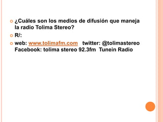  ¿Cuáles son los medios de difusión que maneja 
la radio Tolima Stereo? 
 R/: 
 web: www.tolimafm.com twitter: @tolimastereo 
Facebook: tolima stereo 92.3fm Tunein Radio 
 