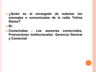  ¿Quién es el encargado de redactar los 
mensajes o comunicados de la radio Tolima 
Stereo? 
 R/: 
 Comerciales : Los asesores comerciales. 
Promociones institucionales: Gerencia General 
y Comercial 
 