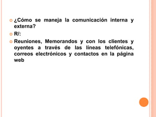  ¿Cómo se maneja la comunicación interna y 
externa? 
 R/: 
 Reuniones, Memorandos y con los clientes y 
oyentes a través de las líneas telefónicas, 
correos electrónicos y contactos en la página 
web 
 