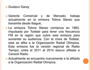  Gustavo Garay 
 Gerente Comercial y de Mercado, trabaja 
actualmente en la emisora Tolima Stereo que 
transmite desde Ibagué, 
 La emisora Tolima Stereo comienza en 1983, 
impulsada por Todelar para tener una frecuencia 
FM en la región que cubre esta emisora para 
aumentar su audiencia. Con la crisis de Todelar, 
esta se afilia a la Organización Radial Olímpica. 
Esta emisora fue la versión regional de Radio 
Tiempo, entre el 2011 al 2014 estuvo afiliada a 
Caracol Radio. 
 Actualmente se encuentra nuevamente a la afiliada 
a la Organización Radial Olímpica. 
 