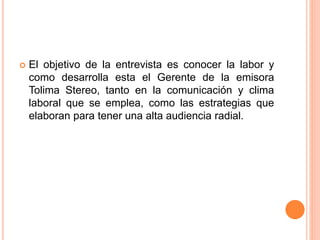 El objetivo de la entrevista es conocer la labor y 
como desarrolla esta el Gerente de la emisora 
Tolima Stereo, tanto en la comunicación y clima 
laboral que se emplea, como las estrategias que 
elaboran para tener una alta audiencia radial. 
 