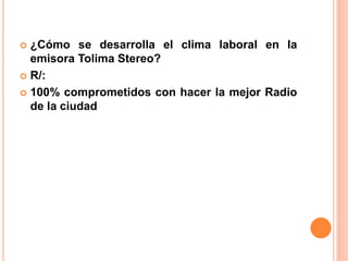  ¿Cómo se desarrolla el clima laboral en la 
emisora Tolima Stereo? 
 R/: 
 100% comprometidos con hacer la mejor Radio 
de la ciudad 
 
