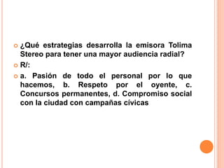  ¿Qué estrategias desarrolla la emisora Tolima 
Stereo para tener una mayor audiencia radial? 
 R/: 
 a. Pasión de todo el personal por lo que 
hacemos, b. Respeto por el oyente, c. 
Concursos permanentes, d. Compromiso social 
con la ciudad con campañas cívicas 
 