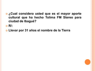  ¿Cual considera usted que es el mayor aporte 
cultural que ha hecho Tolima FM Stereo para 
ciudad de Ibagué? 
 R/: 
 Llevar por 31 años el nombre de la Tierra 
 