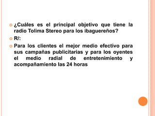  ¿Cuáles es el principal objetivo que tiene la 
radio Tolima Stereo para los ibaguereños? 
 R/: 
 Para los clientes el mejor medio efectivo para 
sus campañas publicitarias y para los oyentes 
el medio radial de entretenimiento y 
acompañamiento las 24 horas 
 