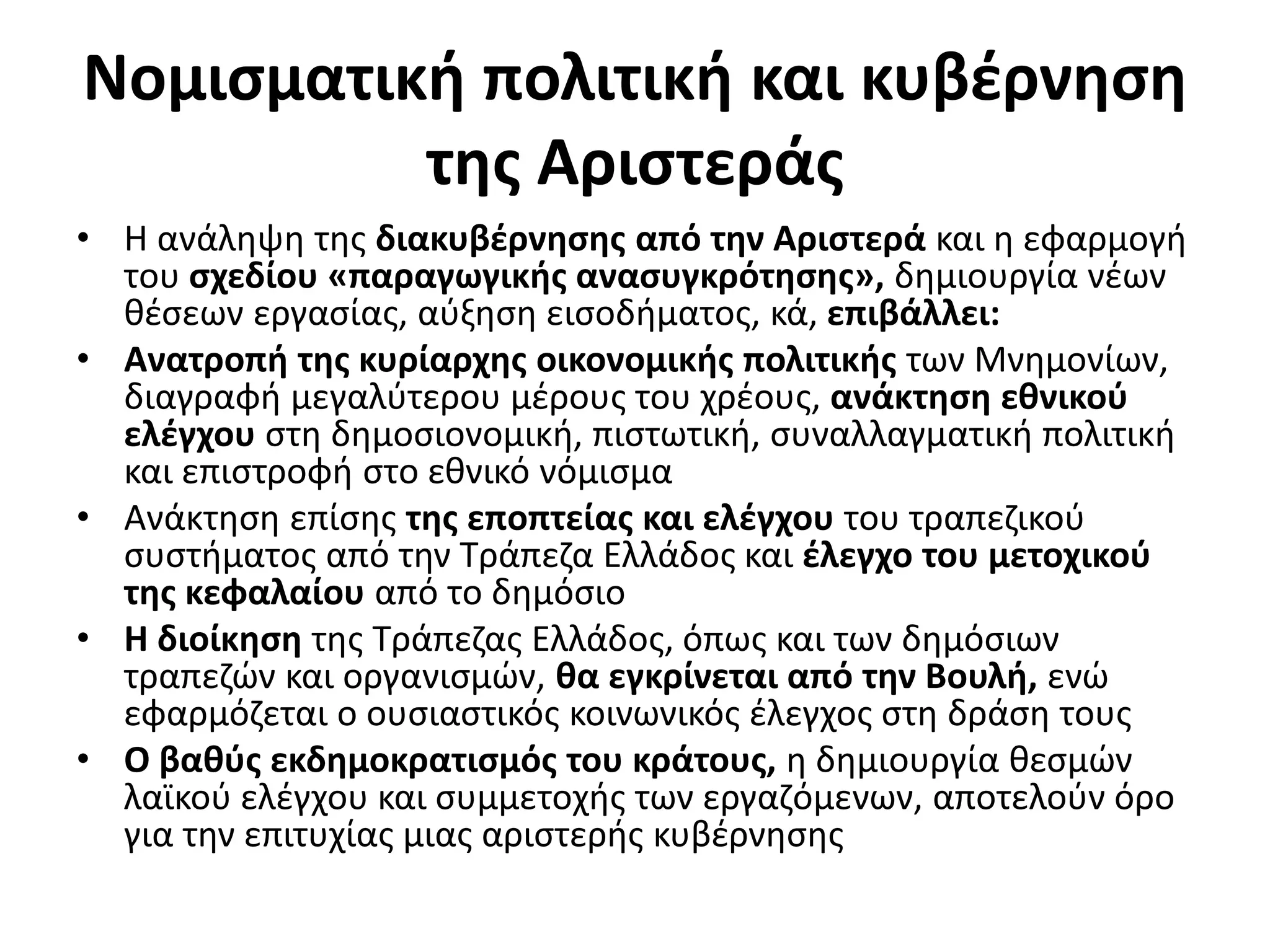 Νομισματική πολιτική και κυβέρνηση 
της Αριστεράς 
• Η ανάληψη της διακυβέρνησης από την Αριστερά και η εφαρμογή 
του σχεδίου «παραγωγικής ανασυγκρότησης», δημιουργία νέων 
θέσεων εργασίας, αύξηση εισοδήματος, κά, επιβάλλει: 
• Ανατροπή της κυρίαρχης οικονομικής πολιτικής των Μνημονίων, 
διαγραφή μεγαλύτερου μέρους του χρέους, ανάκτηση εθνικού 
ελέγχου στη δημοσιονομική, πιστωτική, συναλλαγματική πολιτική 
και επιστροφή στο εθνικό νόμισμα 
• Ανάκτηση επίσης της εποπτείας και ελέγχου του τραπεζικού 
συστήματος από την Τράπεζα Ελλάδος και έλεγχο του μετοχικού 
της κεφαλαίου από το δημόσιο 
• Η διοίκηση της Τράπεζας Ελλάδος, όπως και των δημόσιων 
τραπεζών και οργανισμών, θα εγκρίνεται από την Βουλή, ενώ 
εφαρμόζεται ο ουσιαστικός κοινωνικός έλεγχος στη δράση τους 
• Ο βαθύς εκδημοκρατισμός του κράτους, η δημιουργία θεσμών 
λαϊκού ελέγχου και συμμετοχής των εργαζόμενων, αποτελούν όρο 
για την επιτυχίας μιας αριστερής κυβέρνησης 
