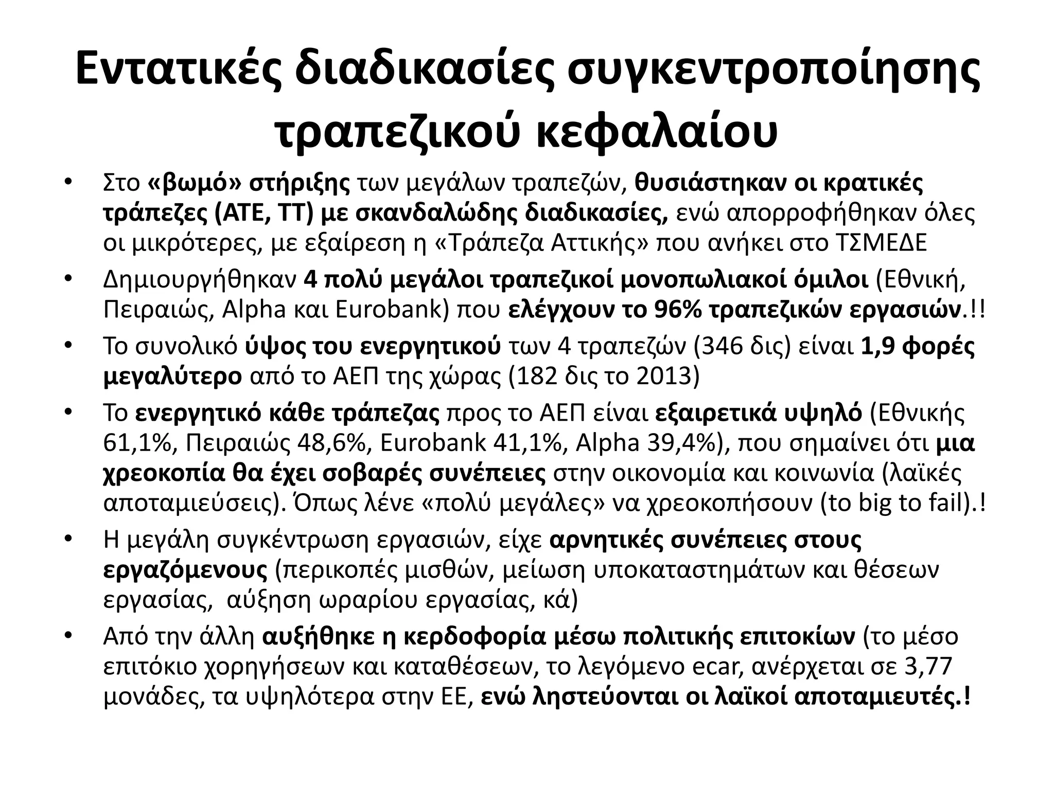 Εντατικές διαδικασίες συγκεντροποίησης 
τραπεζικού κεφαλαίου 
• Στο «βωμό» στήριξης των μεγάλων τραπεζών, θυσιάστηκαν οι κρατικές 
τράπεζες (ΑΤΕ, ΤΤ) με σκανδαλώδης διαδικασίες, ενώ απορροφήθηκαν όλες 
οι μικρότερες, με εξαίρεση η «Τράπεζα Αττικής» που ανήκει στο ΤΣΜΕΔΕ 
• Δημιουργήθηκαν 4 πολύ μεγάλοι τραπεζικοί μονοπωλιακοί όμιλοι (Εθνική, 
Πειραιώς, Alpha και Eurobank) που ελέγχουν το 96% τραπεζικών εργασιών.!! 
• Το συνολικό ύψος του ενεργητικού των 4 τραπεζών (346 δις) είναι 1,9 φορές 
μεγαλύτερο από το ΑΕΠ της χώρας (182 δις το 2013) 
• Το ενεργητικό κάθε τράπεζας προς το ΑΕΠ είναι εξαιρετικά υψηλό (Εθνικής 
61,1%, Πειραιώς 48,6%, Eurobank 41,1%, Alpha 39,4%), που σημαίνει ότι μια 
χρεοκοπία θα έχει σοβαρές συνέπειες στην οικονομία και κοινωνία (λαϊκές 
αποταμιεύσεις). Όπως λένε «πολύ μεγάλες» να χρεοκοπήσουν (to big to fail).! 
• Η μεγάλη συγκέντρωση εργασιών, είχε αρνητικές συνέπειες στους 
εργαζόμενους (περικοπές μισθών, μείωση υποκαταστημάτων και θέσεων 
εργασίας, αύξηση ωραρίου εργασίας, κά) 
• Από την άλλη αυξήθηκε η κερδοφορία μέσω πολιτικής επιτοκίων (το μέσο 
επιτόκιο χορηγήσεων και καταθέσεων, το λεγόμενο ecar, ανέρχεται σε 3,77 
μονάδες, τα υψηλότερα στην ΕΕ, ενώ ληστεύονται οι λαϊκοί αποταμιευτές.! 
 