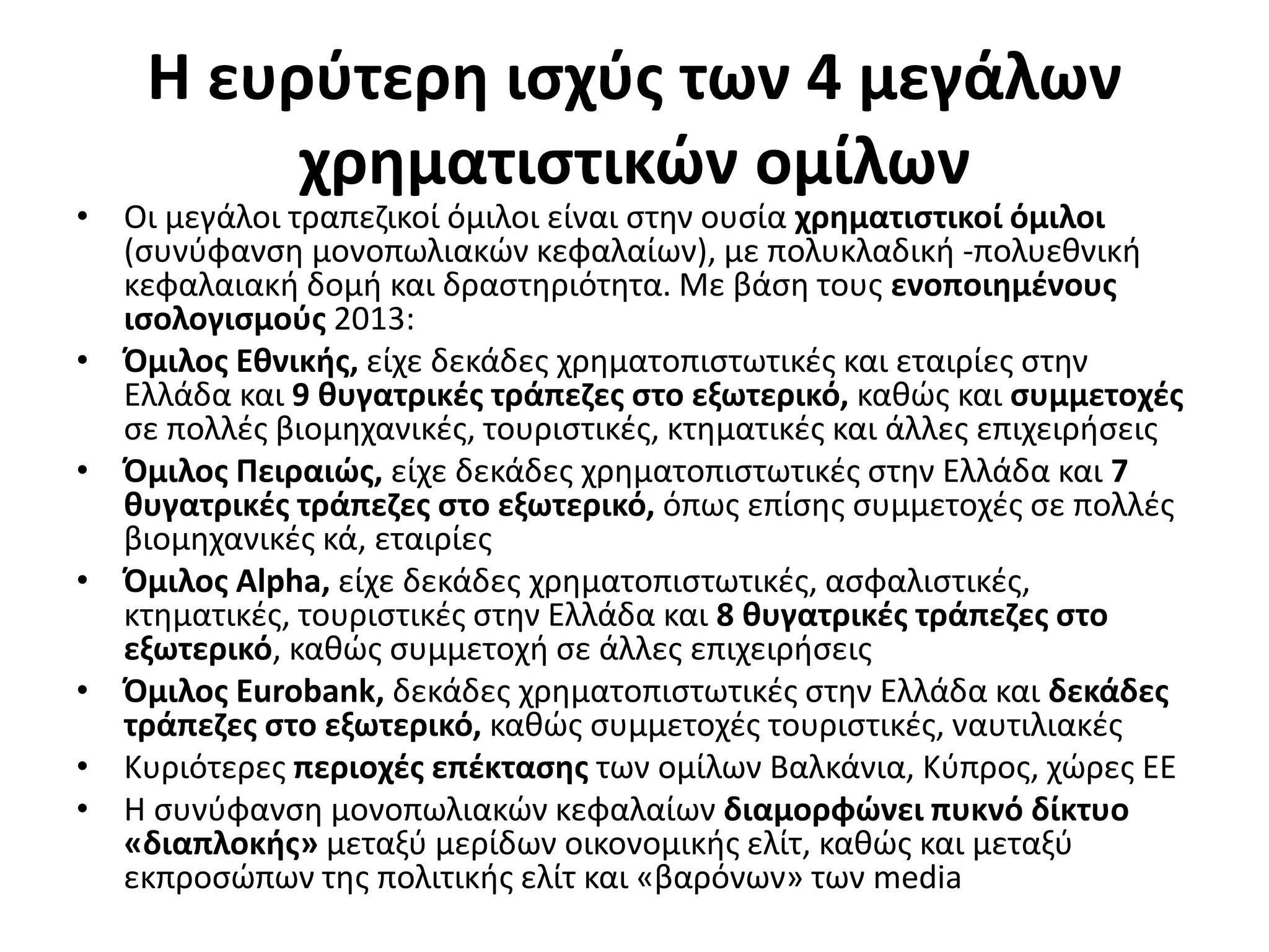 Η ευρύτερη ισχύς των 4 μεγάλων 
χρηματιστικών ομίλων 
• Οι μεγάλοι τραπεζικοί όμιλοι είναι στην ουσία χρηματιστικοί όμιλοι 
(συνύφανση μονοπωλιακών κεφαλαίων), με πολυκλαδική -πολυεθνική 
κεφαλαιακή δομή και δραστηριότητα. Με βάση τους ενοποιημένους 
ισολογισμούς 2013: 
• Όμιλος Εθνικής, είχε δεκάδες χρηματοπιστωτικές και εταιρίες στην 
Ελλάδα και 9 θυγατρικές τράπεζες στο εξωτερικό, καθώς και συμμετοχές 
σε πολλές βιομηχανικές, τουριστικές, κτηματικές και άλλες επιχειρήσεις 
• Όμιλος Πειραιώς, είχε δεκάδες χρηματοπιστωτικές στην Ελλάδα και 7 
θυγατρικές τράπεζες στο εξωτερικό, όπως επίσης συμμετοχές σε πολλές 
βιομηχανικές κά, εταιρίες 
• Όμιλος Alpha, είχε δεκάδες χρηματοπιστωτικές, ασφαλιστικές, 
κτηματικές, τουριστικές στην Ελλάδα και 8 θυγατρικές τράπεζες στο 
εξωτερικό, καθώς συμμετοχή σε άλλες επιχειρήσεις 
• Όμιλος Eurobank, δεκάδες χρηματοπιστωτικές στην Ελλάδα και δεκάδες 
τράπεζες στο εξωτερικό, καθώς συμμετοχές τουριστικές, ναυτιλιακές 
• Κυριότερες περιοχές επέκτασης των ομίλων Βαλκάνια, Κύπρος, χώρες ΕΕ 
• Η συνύφανση μονοπωλιακών κεφαλαίων διαμορφώνει πυκνό δίκτυο 
«διαπλοκής» μεταξύ μερίδων οικονομικής ελίτ, καθώς και μεταξύ 
εκπροσώπων της πολιτικής ελίτ και «βαρόνων» των media 
 