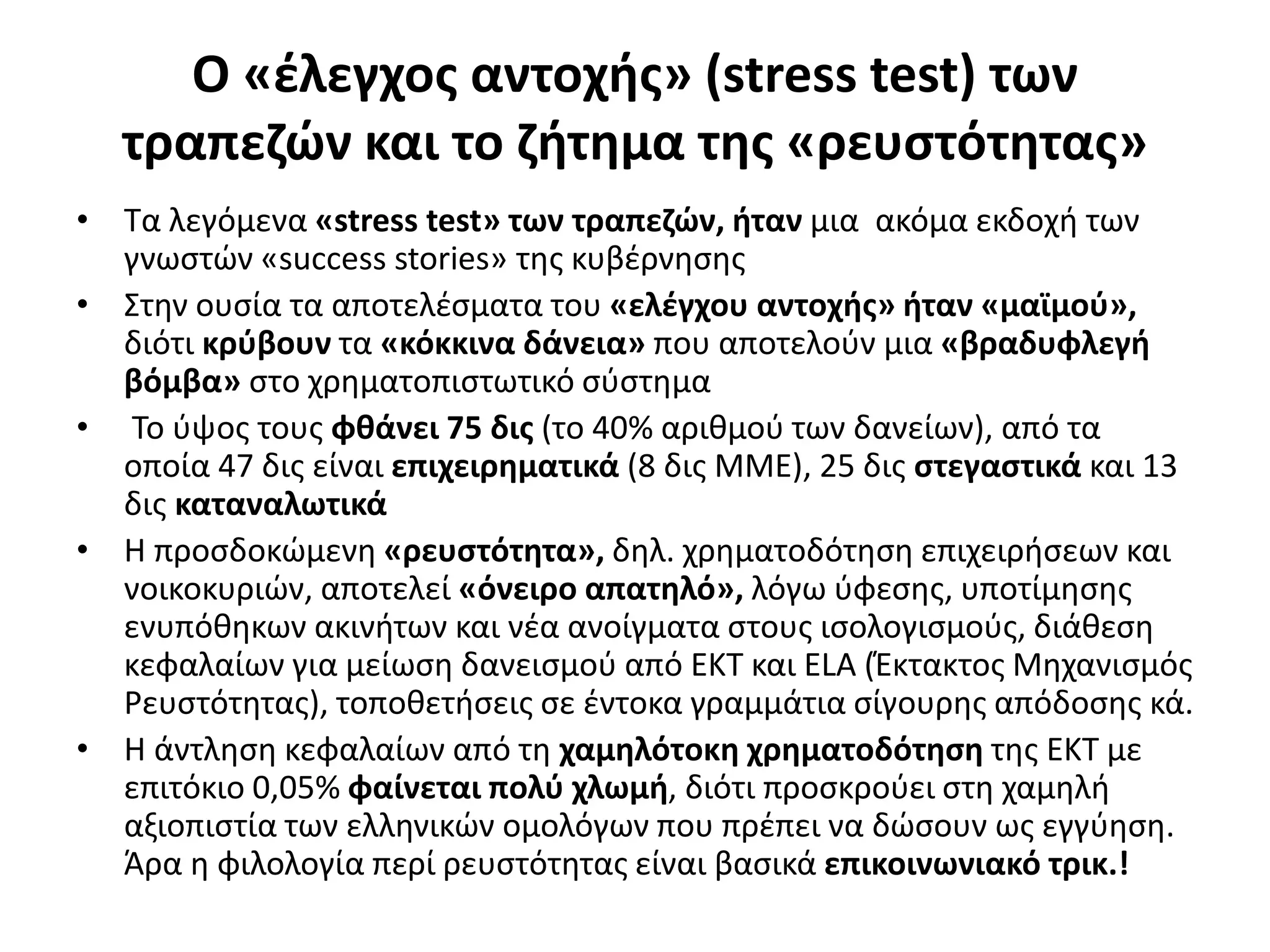 Ο «έλεγχος αντοχής» (stress test) των 
τραπεζών και το ζήτημα της «ρευστότητας» 
• Τα λεγόμενα «stress test» των τραπεζών, ήταν μια ακόμα εκδοχή των 
γνωστών «success stories» της κυβέρνησης 
• Στην ουσία τα αποτελέσματα του «ελέγχου αντοχής» ήταν «μαϊμού», 
διότι κρύβουν τα «κόκκινα δάνεια» που αποτελούν μια «βραδυφλεγή 
βόμβα» στο χρηματοπιστωτικό σύστημα 
• Το ύψος τους φθάνει 75 δις (το 40% αριθμού των δανείων), από τα 
οποία 47 δις είναι επιχειρηματικά (8 δις ΜΜΕ), 25 δις στεγαστικά και 13 
δις καταναλωτικά 
• Η προσδοκώμενη «ρευστότητα», δηλ. χρηματοδότηση επιχειρήσεων και 
νοικοκυριών, αποτελεί «όνειρο απατηλό», λόγω ύφεσης, υποτίμησης 
ενυπόθηκων ακινήτων και νέα ανοίγματα στους ισολογισμούς, διάθεση 
κεφαλαίων για μείωση δανεισμού από ΕΚΤ και ELA (Έκτακτος Μηχανισμός 
Ρευστότητας), τοποθετήσεις σε έντοκα γραμμάτια σίγουρης απόδοσης κά. 
• Η άντληση κεφαλαίων από τη χαμηλότοκη χρηματοδότηση της ΕΚΤ με 
επιτόκιο 0,05% φαίνεται πολύ χλωμή, διότι προσκρούει στη χαμηλή 
αξιοπιστία των ελληνικών ομολόγων που πρέπει να δώσουν ως εγγύηση. 
Άρα η φιλολογία περί ρευστότητας είναι βασικά επικοινωνιακό τρικ.! 
 
